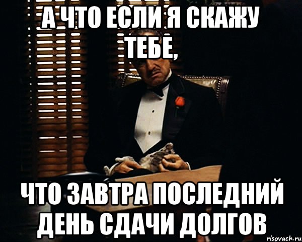 А что если я скажу тебе, что завтра последний день сдачи долгов, Мем Дон Вито Корлеоне