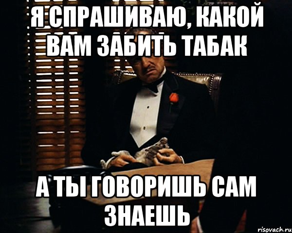 Я спрашиваю, какой вам забить табак А ты говоришь сам знаешь, Мем Дон Вито Корлеоне