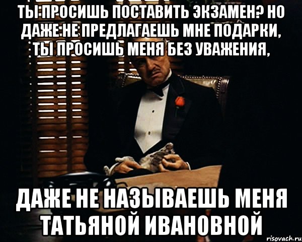 Ты просишь поставить Экзамен? Но даже не предлагаешь мне подарки, ты просишь меня без уважения, даже не называешь меня Татьяной Ивановной, Мем Дон Вито Корлеоне