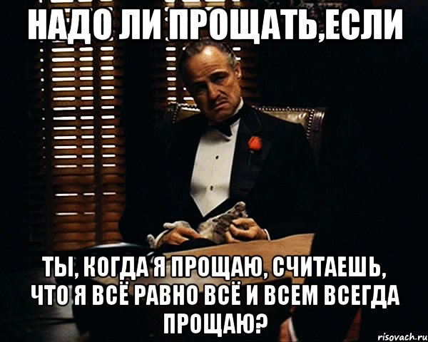 надо ли прощать,если ты, когда я прощаю, считаешь, что я всё равно всё и всем всегда прощаю?, Мем Дон Вито Корлеоне