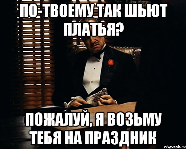 по-твоему так шьют платья? пожалуй, я возьму тебя на праздник, Мем Дон Вито Корлеоне