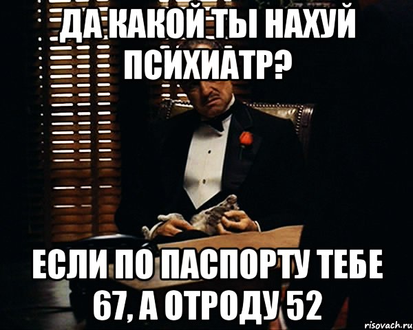 да какой ты нахуй психиатр? если по паспорту тебе 67, а отроду 52, Мем Дон Вито Корлеоне