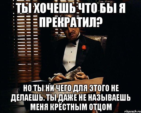 Ты хочешь что бы я прекратил? Но ты ни чего для этого не делаешь. ты даже не называешь меня крёстным отцом, Мем Дон Вито Корлеоне