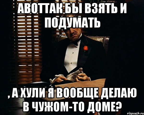 АВОТТАК бы взять и подумать , а хули я вообще делаю в чужом-то доме?, Мем Дон Вито Корлеоне