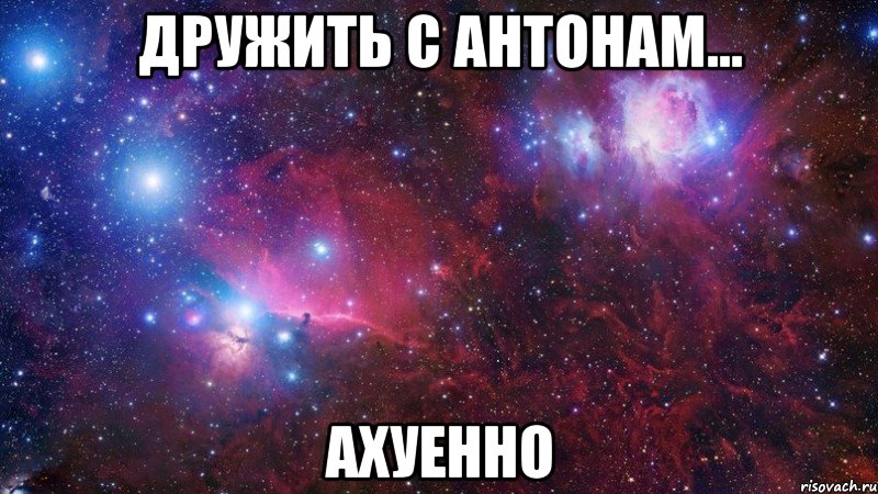 дружить с антонам... ахуенно