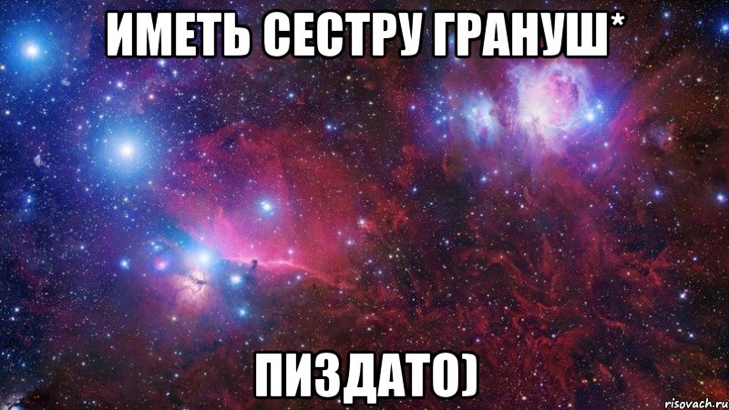 иметь сестру грануш* пиздато)