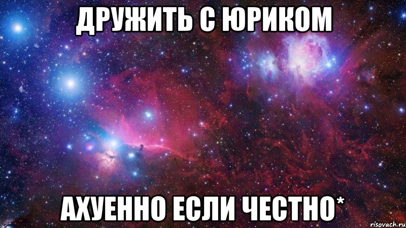 Дружить с Юриком ахуенно если честнО*
