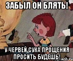 забыл он блять! у червей сука прощения просить будешь!