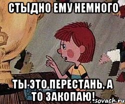 Стыдно ему немного Ты это перестань, а то закопаю!