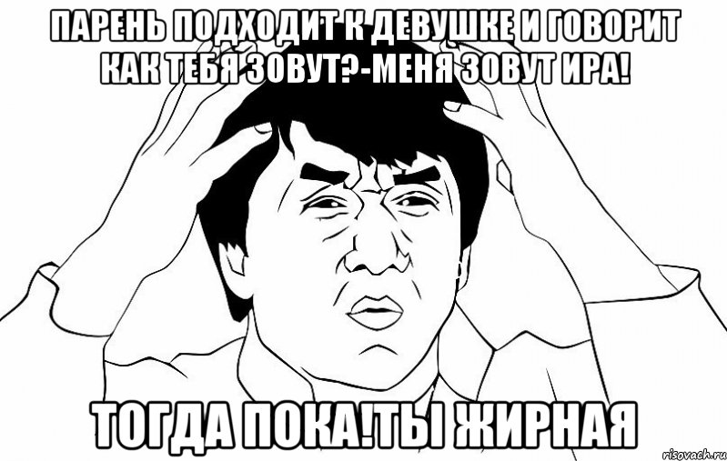 парень подходит к девушке и говорит как тебя зовут?-Меня зовут Ира! Тогда пока!Ты жирная, Мем ДЖЕКИ ЧАН