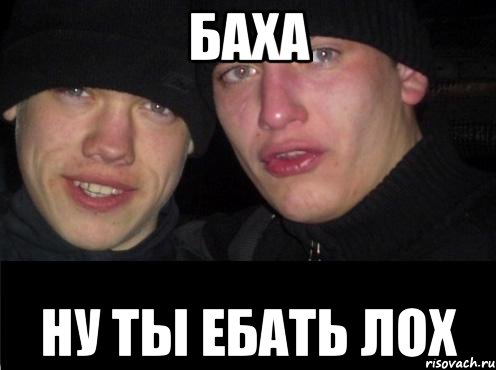 БАХА НУ ТЫ ЕБАТЬ ЛОХ