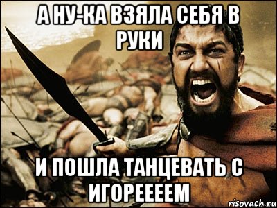 А НУ-КА ВЗЯЛА СЕБЯ В РУКИ И ПОШЛА ТАНЦЕВАТЬ С ИГОРЕЕЕЕМ, Мем Это Спарта