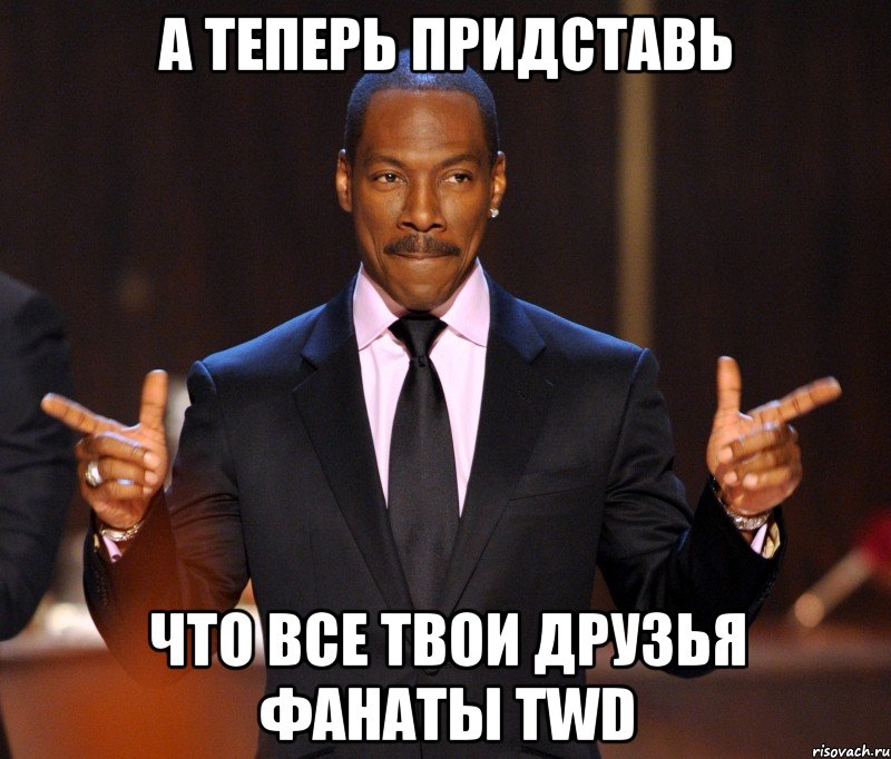 а теперь придставь что все твои друзья фанаты TWD, Мем  а теперь представьте