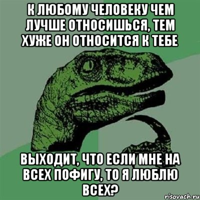 К любому человеку чем лучше относишься, тем хуже он относится к тебе Выходит, что если мне на всех пофигу, то я люблю всех?, Мем Филосораптор