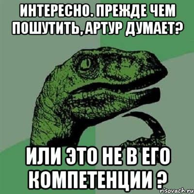 ИНТЕРЕСНО. ПРЕЖДЕ ЧЕМ ПОШУТИТЬ, АРТУР ДУМАЕТ? ИЛИ ЭТО НЕ В ЕГО КОМПЕТЕНЦИИ ?, Мем Филосораптор