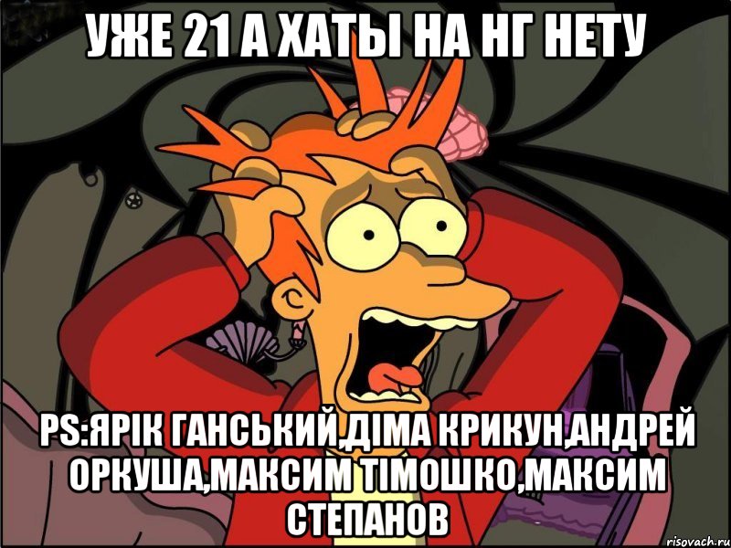 Уже 21 а хаты на нг нету Ps:Ярік Ганський,Діма Крикун,Андрей Оркуша,Максим Тімошко,Максим Степанов, Мем Фрай в панике