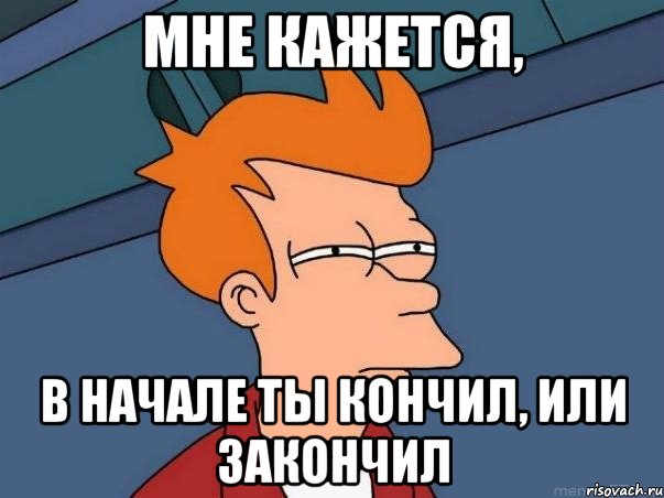 Мне кажется, в начале ты кончил, или закончил, Мем  Фрай (мне кажется или)