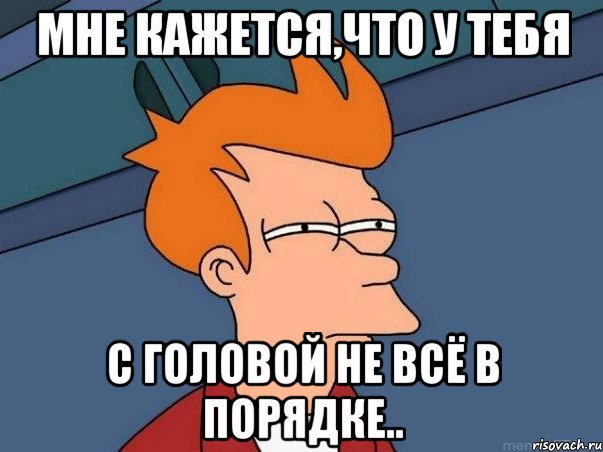 МНЕ КАЖЕТСЯ,ЧТО У ТЕБЯ С ГОЛОВОЙ НЕ ВСЁ В ПОРЯДКЕ.., Мем  Фрай (мне кажется или)