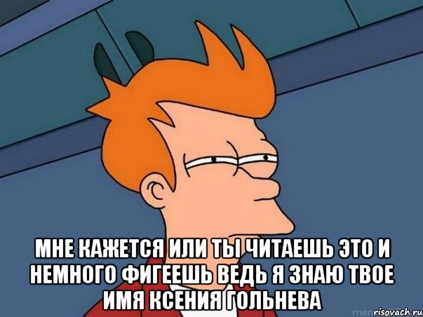  мне кажется или ты читаешь это и немного фигеешь ведь я знаю твое имя Ксения Гольнева, Мем  Фрай (мне кажется или)