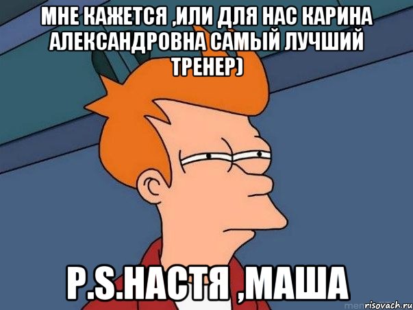 Мне кажется ,или для нас Карина Александровна самый лучший тренер) P.S.Настя ,Маша, Мем  Фрай (мне кажется или)