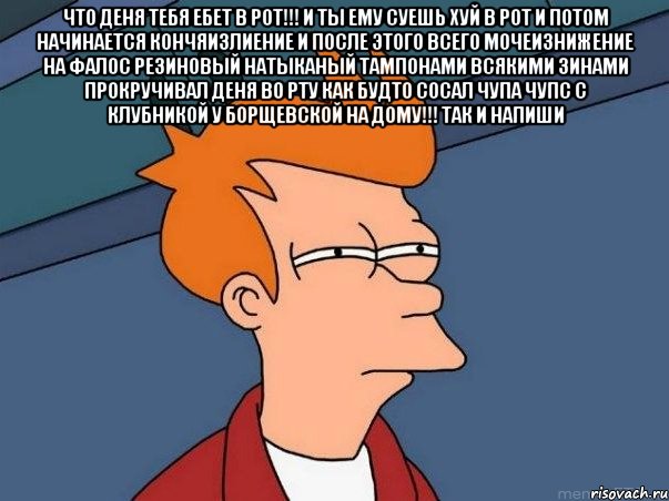 что Деня тебя ебет в рот!!! и ты ему суешь хуй в рот и потом начинается кончяизлиение и после этого всего мочеизнижение на фалос резиновый натыканый тампонами всякими зинами прокручивал Деня во рту как будто сосал чупа чупс с клубникой у Борщевской на дому!!! так и напиши , Мем  Фрай (мне кажется или)