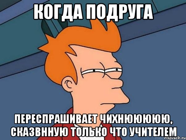 когда подруга переспрашивает чихнююююю, сказвнную только что учителем, Мем  Фрай (мне кажется или)