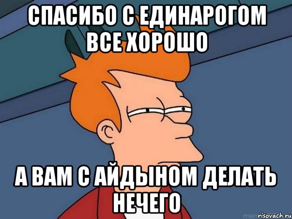 Спасибо с единарогом все хорошо А вам с Айдыном делать нечего, Мем  Фрай (мне кажется или)