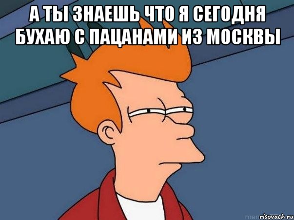 а ты знаешь что я сегодня бухаю с пацанами из москвы , Мем  Фрай (мне кажется или)