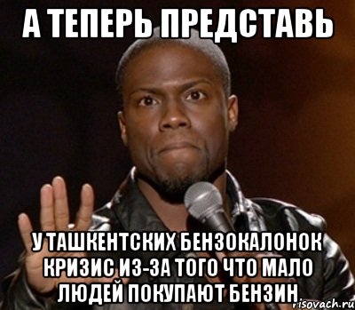 а теперь представь у ташкентских бензокалонок кризис из-за того что мало людей покупают бензин, Мем  А теперь представь