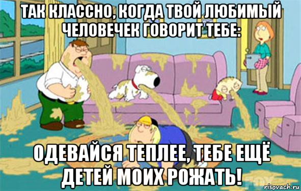 Так классно, когда твой любимый человечек говорит тебе: Одевайся теплее, тебе ещё детей моих рожать!, Мем Гриффины блюют