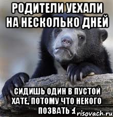 родители уехали на несколько дней сидишь один в пустой хате, потому что некого позвать :(