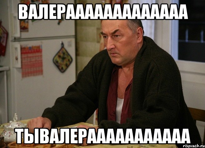 Валерааааааааааааа ТыВалерааааааааааа