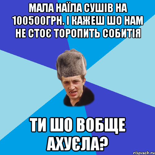 МАЛА НАЇЛА СУШІВ НА 100500ГРН. І КАЖЕШ ШО НАМ НЕ СТОЄ ТОРОПИТЬ СОБИТІЯ ТИ ШО ВОБЩЕ АХУЄЛА?, Мем Празднчний паца