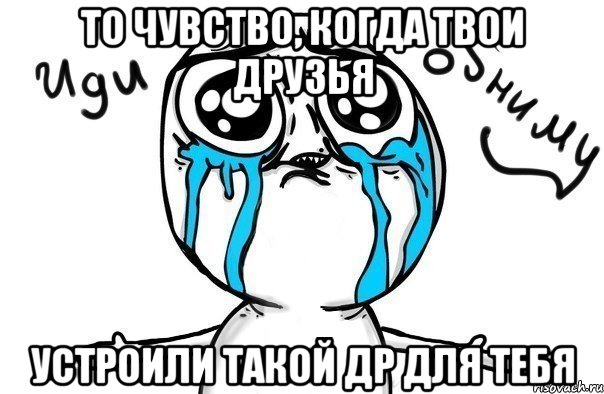 То чувство, когда твои друзья устроили такой ДР для тебя, Мем Иди обниму