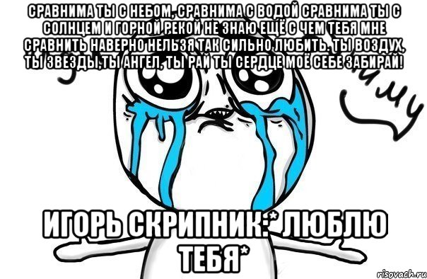 Сравнима ты с небом, сравнима с водой Сравнима ты с солнцем и горной рекой Не знаю ещё с чем тебя мне сравнить Наверно нельзя так сильно любить. Ты воздух, ты звезды,ты ангел, ты рай Ты сердце моё себе забирай! Игорь Скрипник:* Люблю тебя*, Мем Иди обниму