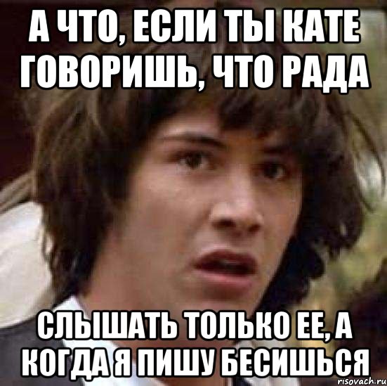 А ЧТО, ЕСЛИ ТЫ КАТЕ ГОВОРИШЬ, ЧТО РАДА СЛЫШАТЬ ТОЛЬКО ЕЕ, А КОГДА Я ПИШУ БЕСИШЬСЯ, Мем А что если (Киану Ривз)