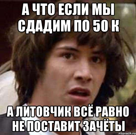 а что если мы сдадим по 50 к а Литовчик всё равно не поставит зачёты, Мем А что если (Киану Ривз)