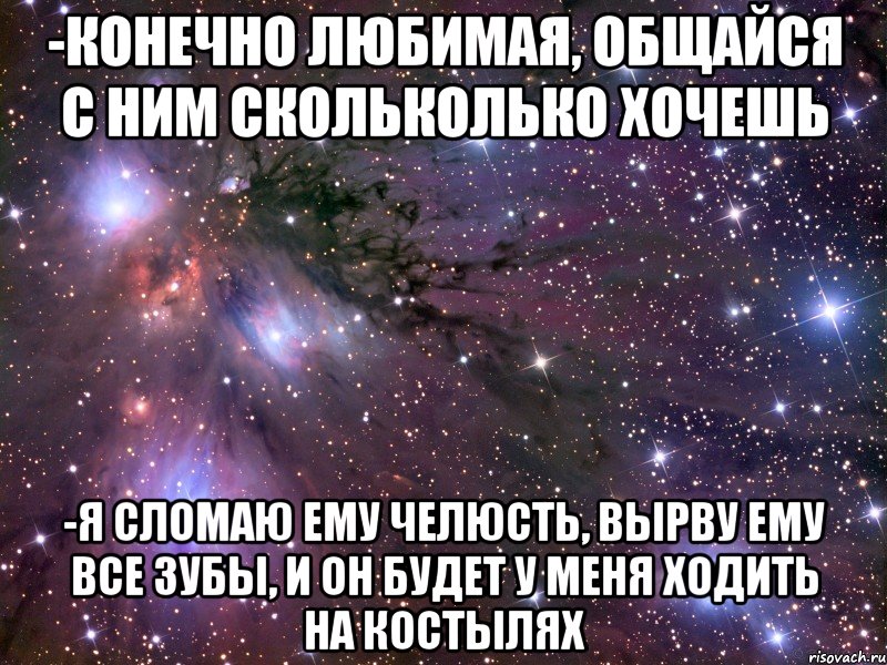 -Конечно любимая, общайся с ним скольколько хочешь -Я сломаю ему челюсть, вырву ему все зубы, и он будет у меня ходить на костылях, Мем Космос