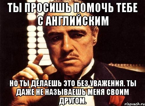 Ты просишь помочь тебе с английским Но ты делаешь это без уважения. Ты даже не называешь меня своим другом., Мем крестный отец