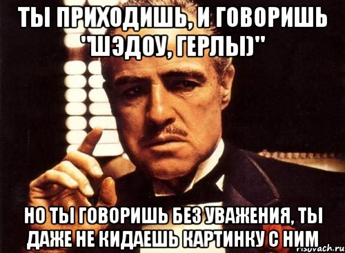 Ты приходишь, и говоришь "Шэдоу, герлы)" Но ты говоришь без уважения, ты даже не кидаешь картинку с ним, Мем крестный отец