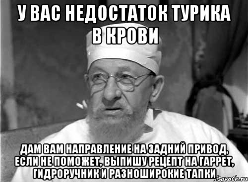 у вас недостаток турика в крови дам вам направление на задний привод, если не поможет, выпишу рецепт на гаррет, гидроручник и разноширокие тапки