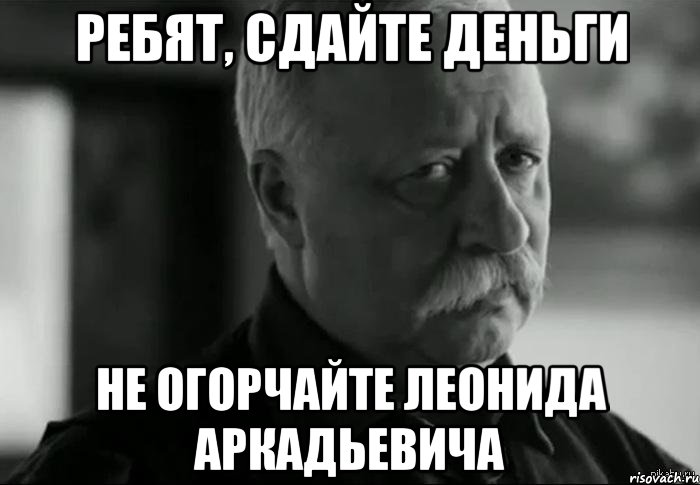 РЕБЯТ, СДАЙТЕ ДЕНЬГИ НЕ ОГОРЧАЙТЕ ЛЕОНИДА АРКАДЬЕВИЧА, Мем Не расстраивай Леонида Аркадьевича