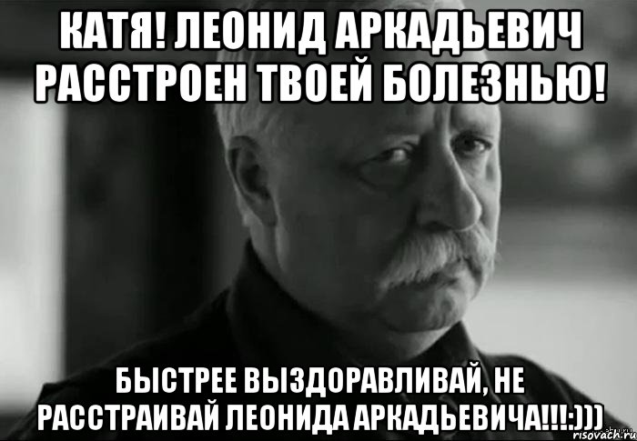 Катя! Леонид Аркадьевич расстроен твоей болезнью! Быстрее выздоравливай, не расстраивай Леонида Аркадьевича!!!:))), Мем Не расстраивай Леонида Аркадьевича