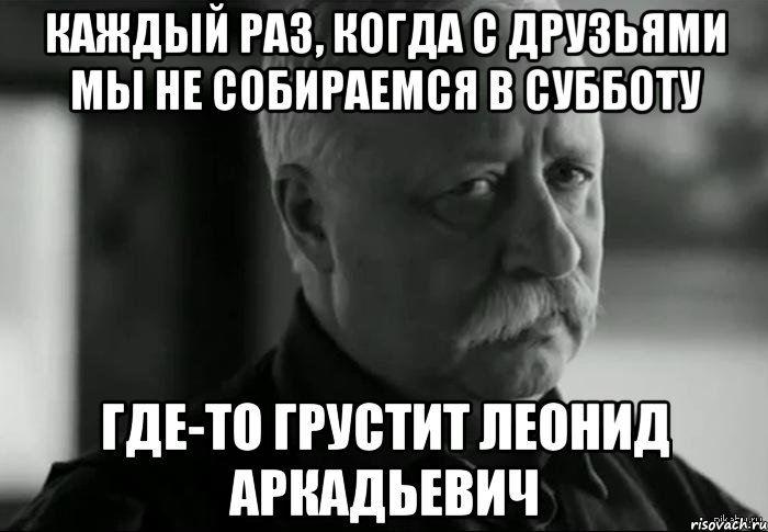 каждый раз, когда с друзьями мы не собираемся в субботу где-то грустит леонид аркадьевич, Мем Не расстраивай Леонида Аркадьевича