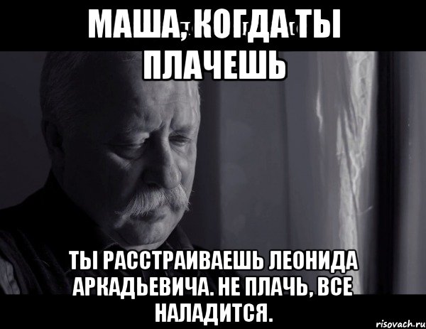 Маша, когда ты плачешь ТЫ РАССТРАИВАЕШЬ ЛЕОНИДА АРКАДЬЕВИЧА. Не плачь, все наладится., Мем Не расстраивай Леонида Аркадьевича