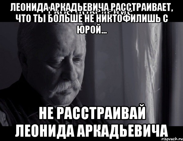 Леонида Аркадьевича расстраивает, что ты больше не никтофилишь с Юрой... Не расстраивай Леонида Аркадьевича