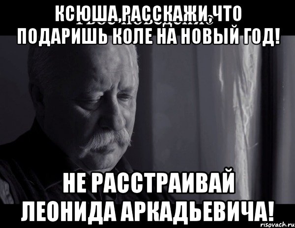 Ксюша,расскажи,что подаришь Коле на Новый Год! Не расстраивай Леонида Аркадьевича!, Мем Не расстраивай Леонида Аркадьевича