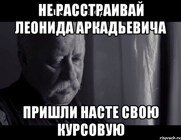 не расстраивай Леонида Аркадьевича Пришли Насте свою курсовую, Мем Не расстраивай Леонида Аркадьевича