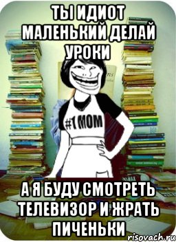 ты идиот маленький делай уроки а я буду смотреть телевизор и жрать пиченьки