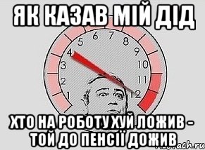 Як казав мій дід Хто на роботу хуй ложив - той до пенсії дожив